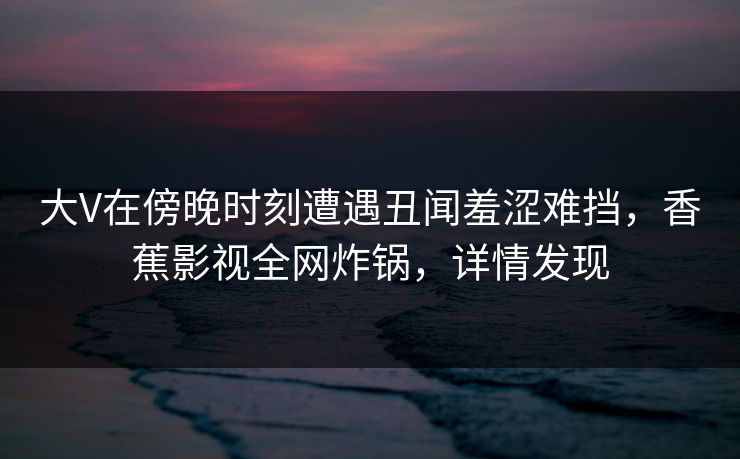大V在傍晚时刻遭遇丑闻羞涩难挡，香蕉影视全网炸锅，详情发现
