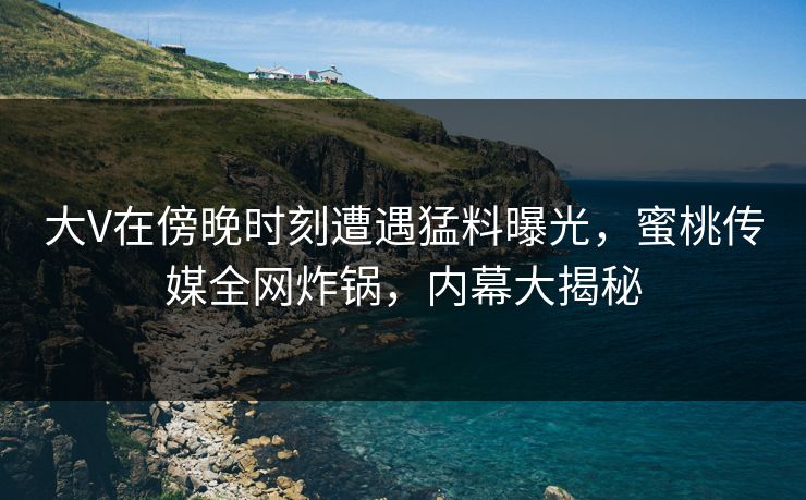 大V在傍晚时刻遭遇猛料曝光，蜜桃传媒全网炸锅，内幕大揭秘
