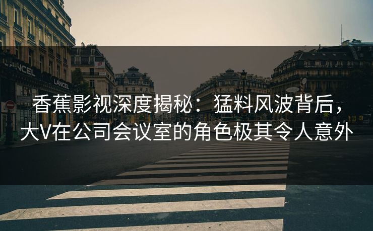 香蕉影视深度揭秘：猛料风波背后，大V在公司会议室的角色极其令人意外