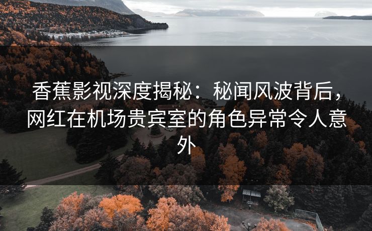 香蕉影视深度揭秘：秘闻风波背后，网红在机场贵宾室的角色异常令人意外