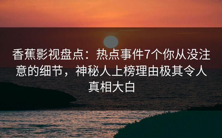 香蕉影视盘点：热点事件7个你从没注意的细节，神秘人上榜理由极其令人真相大白