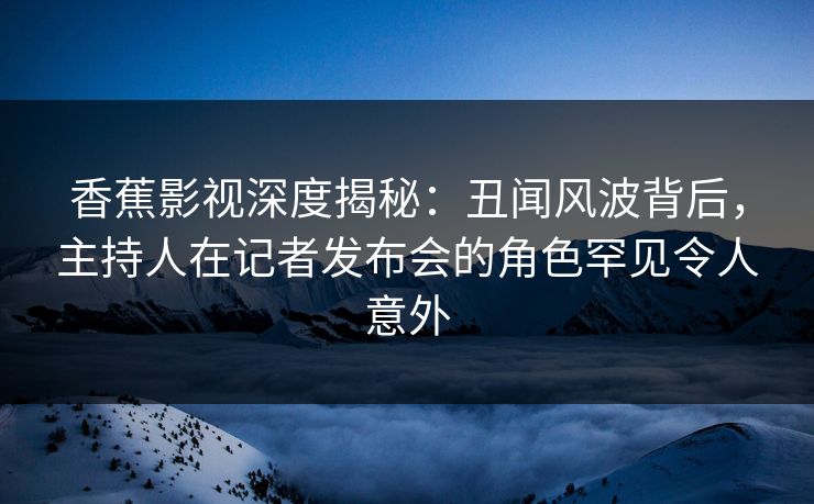 香蕉影视深度揭秘：丑闻风波背后，主持人在记者发布会的角色罕见令人意外