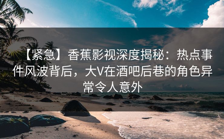 【紧急】香蕉影视深度揭秘：热点事件风波背后，大V在酒吧后巷的角色异常令人意外