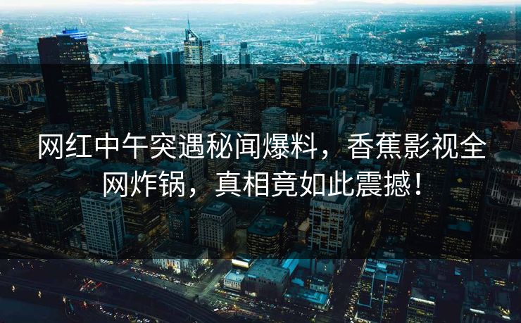网红中午突遇秘闻爆料，香蕉影视全网炸锅，真相竟如此震撼！