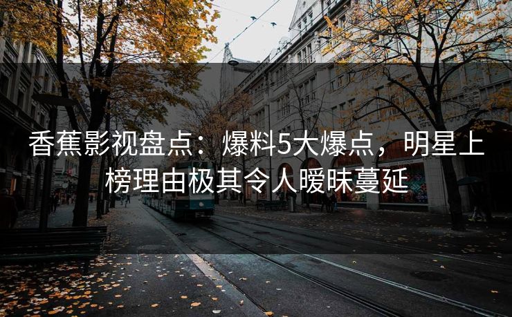 香蕉影视盘点：爆料5大爆点，明星上榜理由极其令人暧昧蔓延