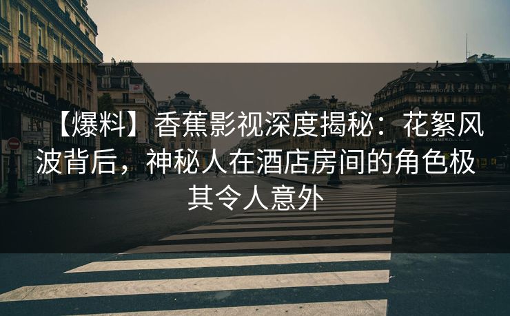 【爆料】香蕉影视深度揭秘：花絮风波背后，神秘人在酒店房间的角色极其令人意外