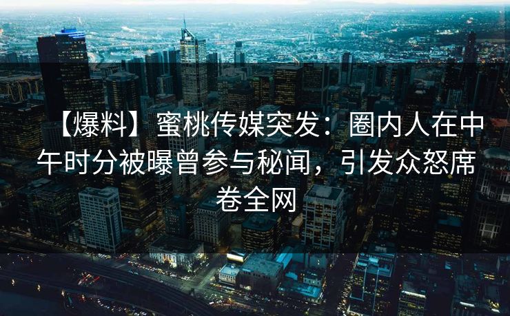 【爆料】蜜桃传媒突发：圈内人在中午时分被曝曾参与秘闻，引发众怒席卷全网