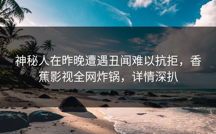 神秘人在昨晚遭遇丑闻难以抗拒，香蕉影视全网炸锅，详情深扒