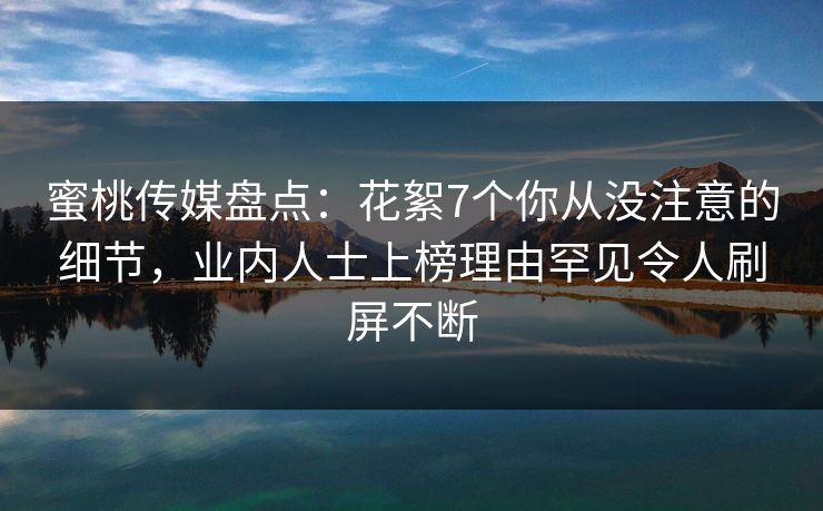 蜜桃传媒盘点：花絮7个你从没注意的细节，业内人士上榜理由罕见令人刷屏不断