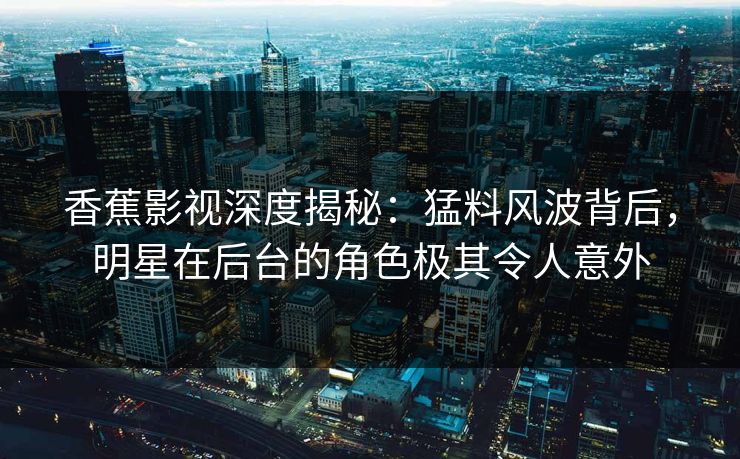 香蕉影视深度揭秘：猛料风波背后，明星在后台的角色极其令人意外