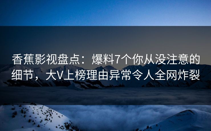 香蕉影视盘点：爆料7个你从没注意的细节，大V上榜理由异常令人全网炸裂