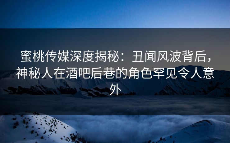 蜜桃传媒深度揭秘：丑闻风波背后，神秘人在酒吧后巷的角色罕见令人意外