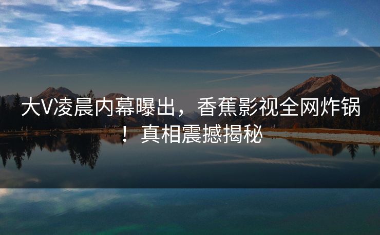 大V凌晨内幕曝出，香蕉影视全网炸锅！真相震撼揭秘