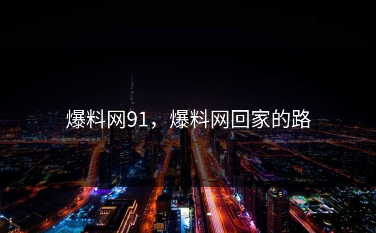 爆料网91,爆料网回家的路 爆料网91,爆料网回家的路