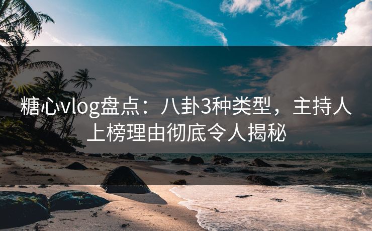 糖心vlog盘点：八卦3种类型，主持人上榜理由彻底令人揭秘