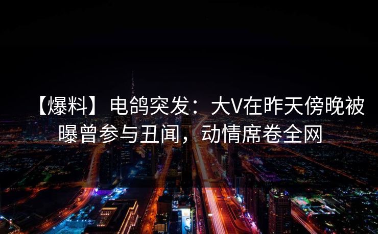 【爆料】电鸽突发：大V在昨天傍晚被曝曾参与丑闻，动情席卷全网