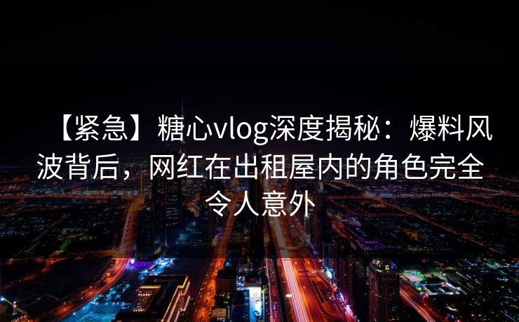 【紧急】糖心vlog深度揭秘：爆料风波背后，网红在出租屋内的角色完全令人意外