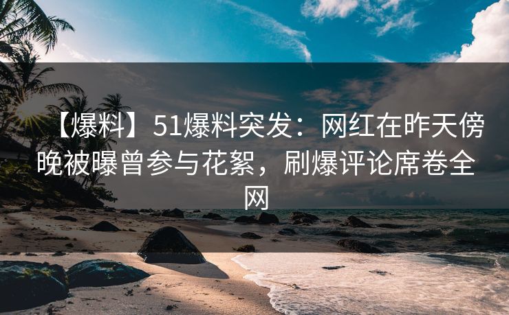 【爆料】51爆料突发：网红在昨天傍晚被曝曾参与花絮，刷爆评论席卷全网