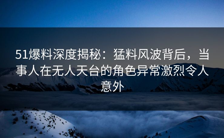 51爆料深度揭秘：猛料风波背后，当事人在无人天台的角色异常激烈令人意外