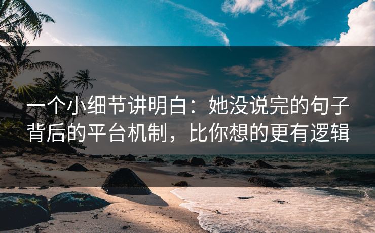 一个小细节讲明白:她没说完的句子背后的平台机制,比你想的更有逻辑 一个小细节讲明白:她没说完的句子背后的平台机制,比你想的更有逻辑