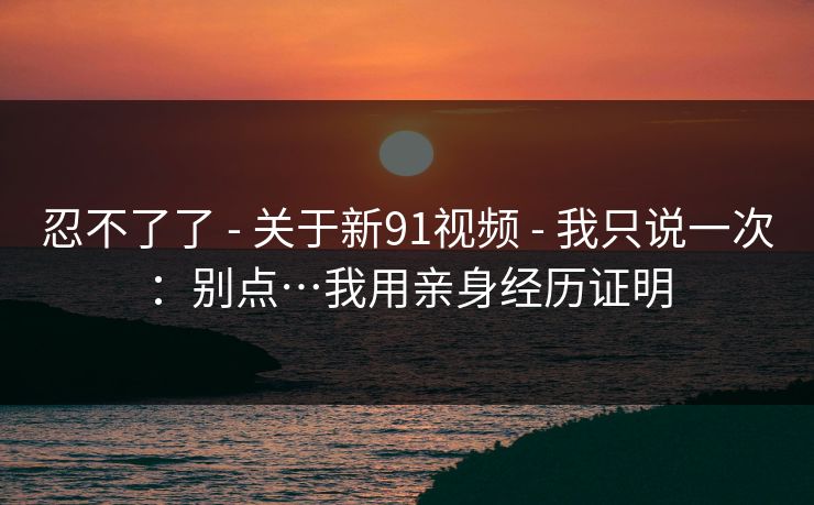 忍不了了 - 关于新91视频 - 我只说一次：别点…我用亲身经历证明