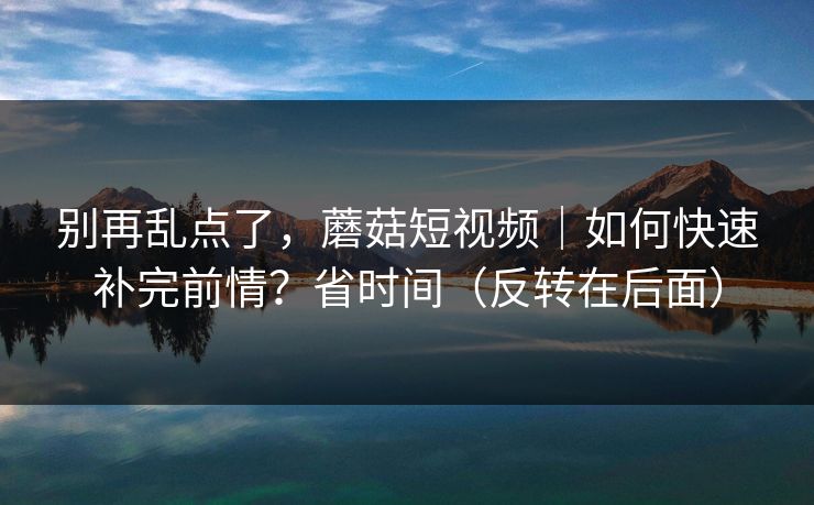 别再乱点了，蘑菇短视频｜如何快速补完前情？省时间（反转在后面）