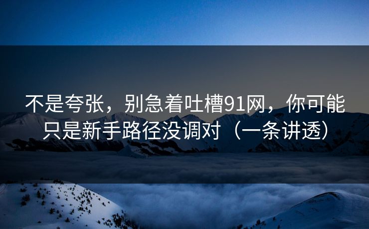 不是夸张,别急着吐槽91网,你可能只是新手路径没调对(一条讲透) 不是夸张,别急着吐槽91网,你可能只是新手路径没调对(一条讲透)