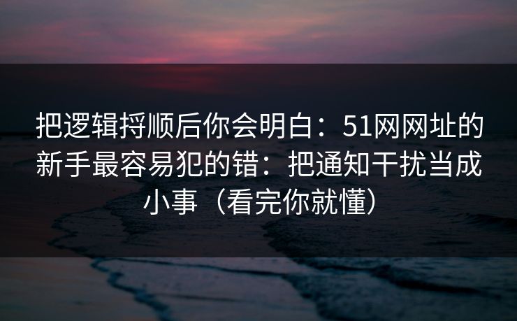 把逻辑捋顺后你会明白:51网网址的新手最容易犯的错:把通知干扰当成小事(看完你就懂) 把逻辑捋顺后你会明白:51网网址的新手最容易犯的错:把通知干扰当成小事(看完你就懂)